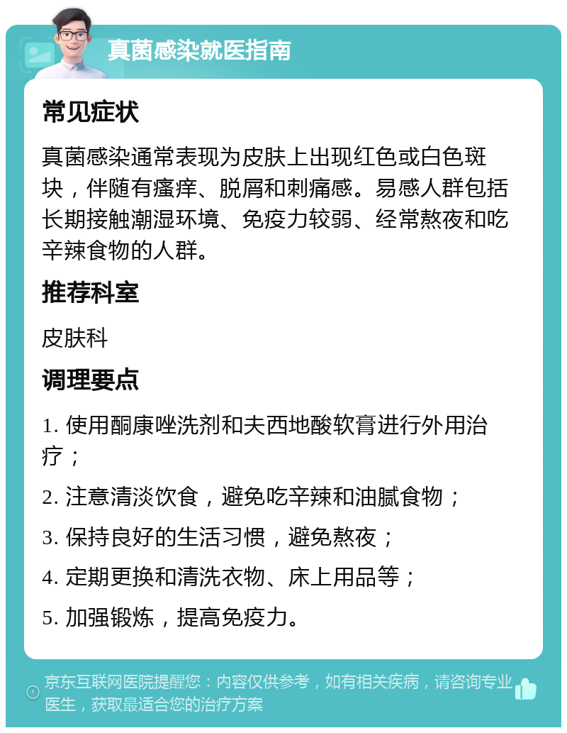 真菌感染就医指南 常见症状 真菌感染通常表现为皮肤上出现红色或白色斑块，伴随有瘙痒、脱屑和刺痛感。易感人群包括长期接触潮湿环境、免疫力较弱、经常熬夜和吃辛辣食物的人群。 推荐科室 皮肤科 调理要点 1. 使用酮康唑洗剂和夫西地酸软膏进行外用治疗； 2. 注意清淡饮食，避免吃辛辣和油腻食物； 3. 保持良好的生活习惯，避免熬夜； 4. 定期更换和清洗衣物、床上用品等； 5. 加强锻炼，提高免疫力。