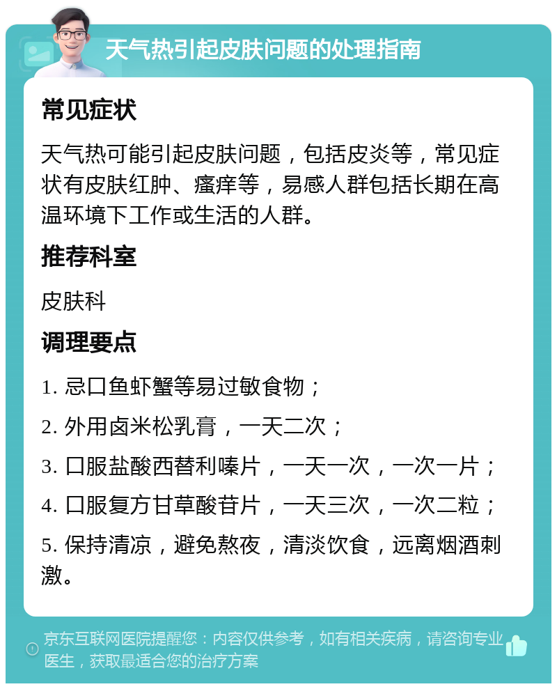 天气热引起皮肤问题的处理指南 常见症状 天气热可能引起皮肤问题，包括皮炎等，常见症状有皮肤红肿、瘙痒等，易感人群包括长期在高温环境下工作或生活的人群。 推荐科室 皮肤科 调理要点 1. 忌口鱼虾蟹等易过敏食物； 2. 外用卤米松乳膏，一天二次； 3. 口服盐酸西替利嗪片，一天一次，一次一片； 4. 口服复方甘草酸苷片，一天三次，一次二粒； 5. 保持清凉，避免熬夜，清淡饮食，远离烟酒刺激。