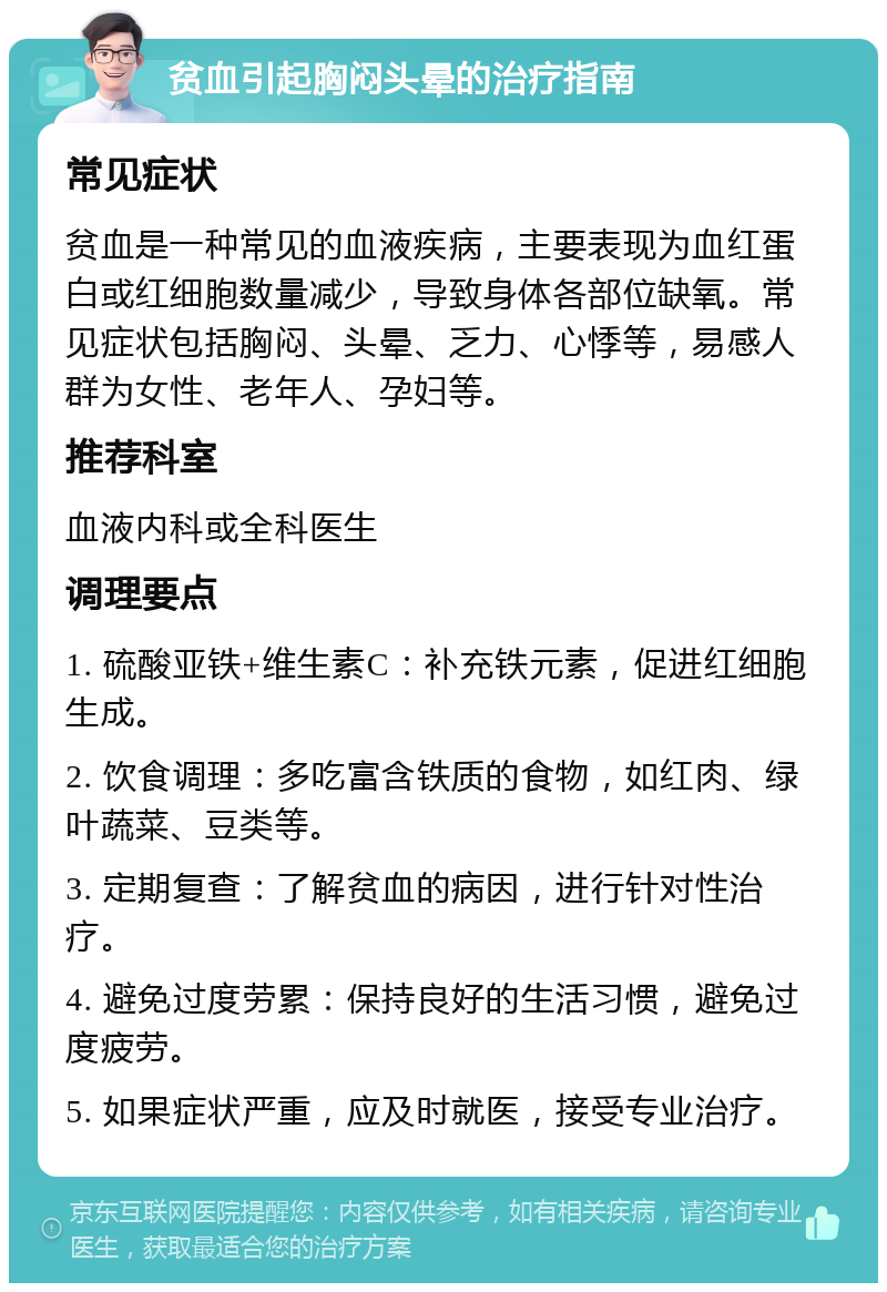 贫血引起胸闷头晕的治疗指南 常见症状 贫血是一种常见的血液疾病，主要表现为血红蛋白或红细胞数量减少，导致身体各部位缺氧。常见症状包括胸闷、头晕、乏力、心悸等，易感人群为女性、老年人、孕妇等。 推荐科室 血液内科或全科医生 调理要点 1. 硫酸亚铁+维生素C：补充铁元素，促进红细胞生成。 2. 饮食调理：多吃富含铁质的食物，如红肉、绿叶蔬菜、豆类等。 3. 定期复查：了解贫血的病因，进行针对性治疗。 4. 避免过度劳累：保持良好的生活习惯，避免过度疲劳。 5. 如果症状严重，应及时就医，接受专业治疗。