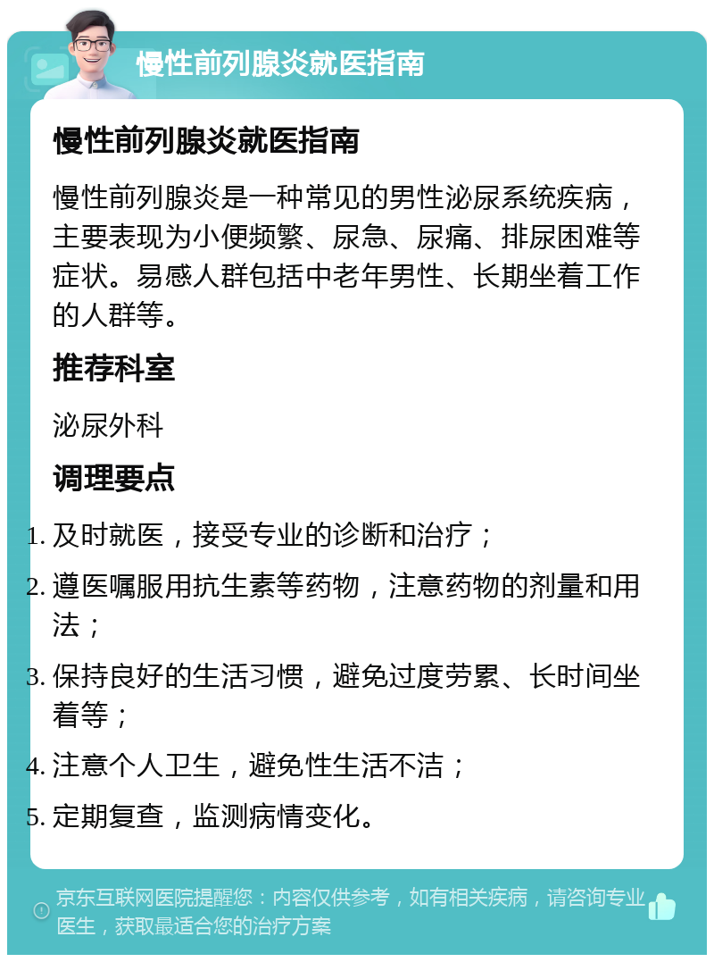 慢性前列腺炎就医指南 慢性前列腺炎就医指南 慢性前列腺炎是一种常见的男性泌尿系统疾病，主要表现为小便频繁、尿急、尿痛、排尿困难等症状。易感人群包括中老年男性、长期坐着工作的人群等。 推荐科室 泌尿外科 调理要点 及时就医，接受专业的诊断和治疗； 遵医嘱服用抗生素等药物，注意药物的剂量和用法； 保持良好的生活习惯，避免过度劳累、长时间坐着等； 注意个人卫生，避免性生活不洁； 定期复查，监测病情变化。