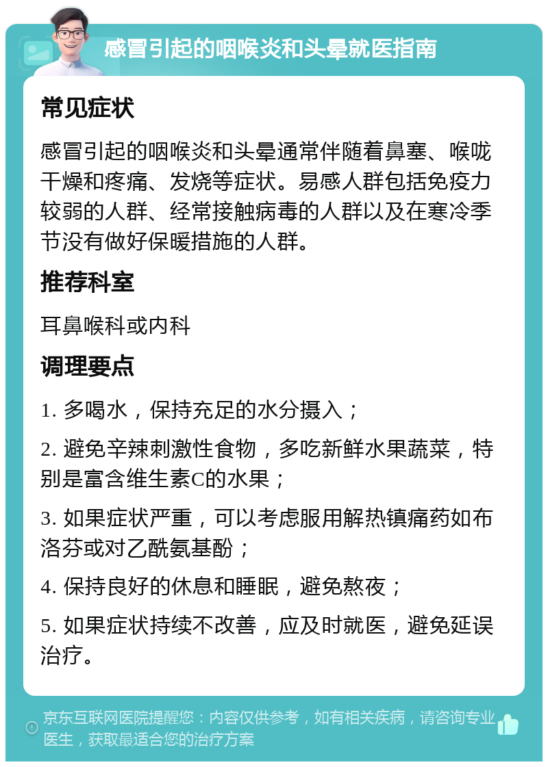 感冒引起的咽喉炎和头晕就医指南 常见症状 感冒引起的咽喉炎和头晕通常伴随着鼻塞、喉咙干燥和疼痛、发烧等症状。易感人群包括免疫力较弱的人群、经常接触病毒的人群以及在寒冷季节没有做好保暖措施的人群。 推荐科室 耳鼻喉科或内科 调理要点 1. 多喝水，保持充足的水分摄入； 2. 避免辛辣刺激性食物，多吃新鲜水果蔬菜，特别是富含维生素C的水果； 3. 如果症状严重，可以考虑服用解热镇痛药如布洛芬或对乙酰氨基酚； 4. 保持良好的休息和睡眠，避免熬夜； 5. 如果症状持续不改善，应及时就医，避免延误治疗。