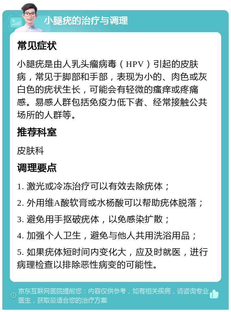 小腿疣的治疗与调理 常见症状 小腿疣是由人乳头瘤病毒（HPV）引起的皮肤病，常见于脚部和手部，表现为小的、肉色或灰白色的疣状生长，可能会有轻微的瘙痒或疼痛感。易感人群包括免疫力低下者、经常接触公共场所的人群等。 推荐科室 皮肤科 调理要点 1. 激光或冷冻治疗可以有效去除疣体； 2. 外用维A酸软膏或水杨酸可以帮助疣体脱落； 3. 避免用手抠破疣体，以免感染扩散； 4. 加强个人卫生，避免与他人共用洗浴用品； 5. 如果疣体短时间内变化大，应及时就医，进行病理检查以排除恶性病变的可能性。