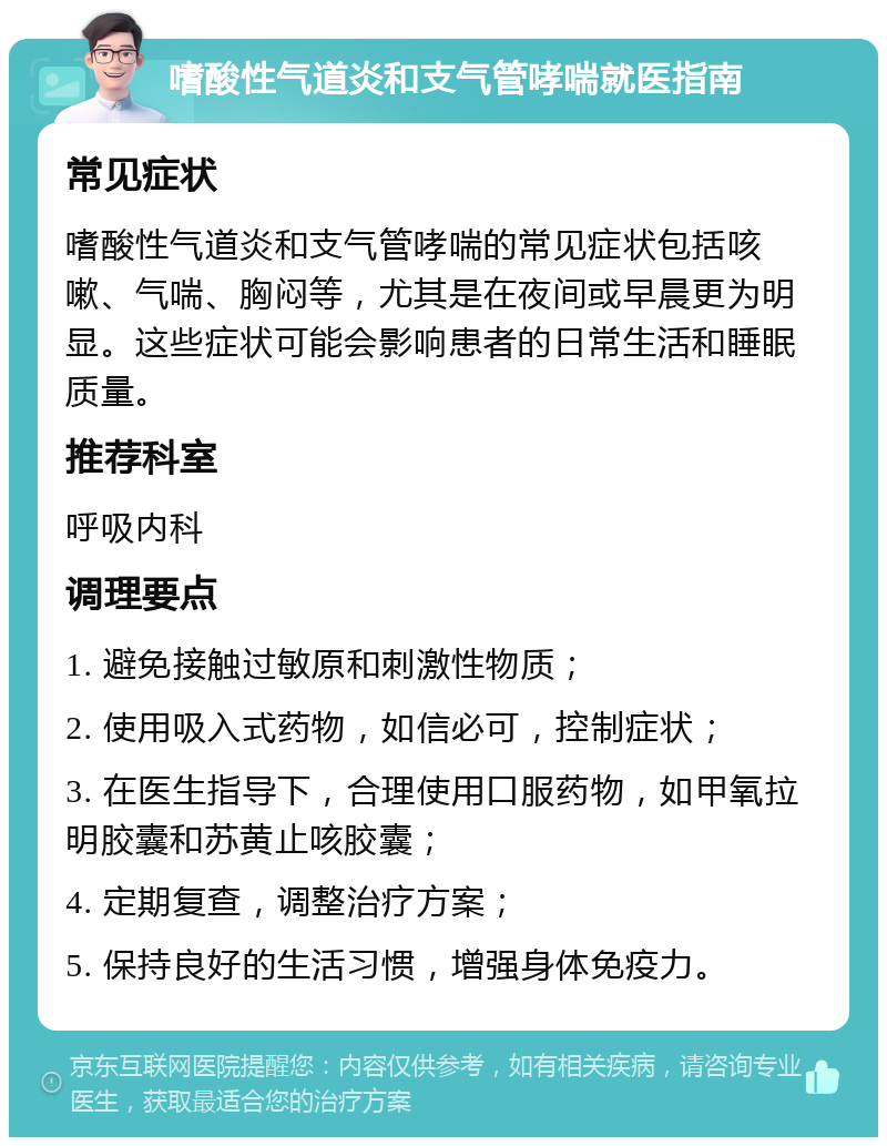 嗜酸性气道炎和支气管哮喘就医指南 常见症状 嗜酸性气道炎和支气管哮喘的常见症状包括咳嗽、气喘、胸闷等，尤其是在夜间或早晨更为明显。这些症状可能会影响患者的日常生活和睡眠质量。 推荐科室 呼吸内科 调理要点 1. 避免接触过敏原和刺激性物质； 2. 使用吸入式药物，如信必可，控制症状； 3. 在医生指导下，合理使用口服药物，如甲氧拉明胶囊和苏黄止咳胶囊； 4. 定期复查，调整治疗方案； 5. 保持良好的生活习惯，增强身体免疫力。