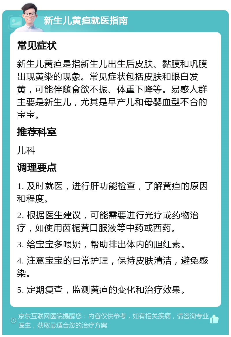 新生儿黄疸就医指南 常见症状 新生儿黄疸是指新生儿出生后皮肤、黏膜和巩膜出现黄染的现象。常见症状包括皮肤和眼白发黄，可能伴随食欲不振、体重下降等。易感人群主要是新生儿，尤其是早产儿和母婴血型不合的宝宝。 推荐科室 儿科 调理要点 1. 及时就医，进行肝功能检查，了解黄疸的原因和程度。 2. 根据医生建议，可能需要进行光疗或药物治疗，如使用茵栀黄口服液等中药或西药。 3. 给宝宝多喂奶，帮助排出体内的胆红素。 4. 注意宝宝的日常护理，保持皮肤清洁，避免感染。 5. 定期复查，监测黄疸的变化和治疗效果。