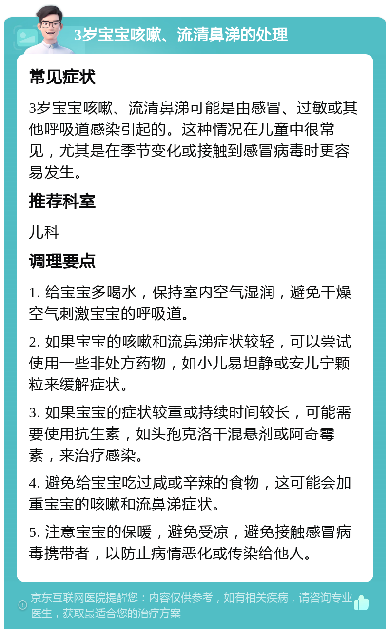 3岁宝宝咳嗽、流清鼻涕的处理 常见症状 3岁宝宝咳嗽、流清鼻涕可能是由感冒、过敏或其他呼吸道感染引起的。这种情况在儿童中很常见，尤其是在季节变化或接触到感冒病毒时更容易发生。 推荐科室 儿科 调理要点 1. 给宝宝多喝水，保持室内空气湿润，避免干燥空气刺激宝宝的呼吸道。 2. 如果宝宝的咳嗽和流鼻涕症状较轻，可以尝试使用一些非处方药物，如小儿易坦静或安儿宁颗粒来缓解症状。 3. 如果宝宝的症状较重或持续时间较长，可能需要使用抗生素，如头孢克洛干混悬剂或阿奇霉素，来治疗感染。 4. 避免给宝宝吃过咸或辛辣的食物，这可能会加重宝宝的咳嗽和流鼻涕症状。 5. 注意宝宝的保暖，避免受凉，避免接触感冒病毒携带者，以防止病情恶化或传染给他人。