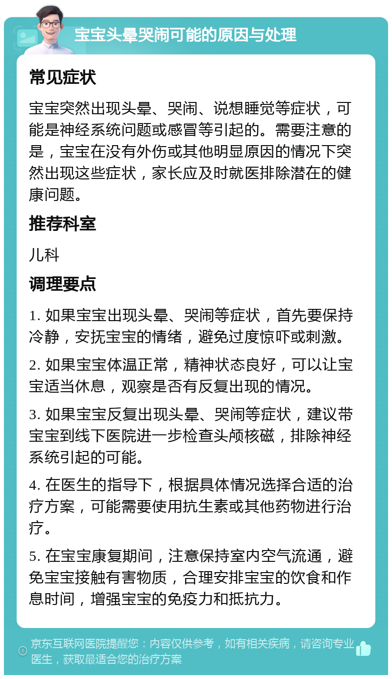 宝宝头晕哭闹可能的原因与处理 常见症状 宝宝突然出现头晕、哭闹、说想睡觉等症状，可能是神经系统问题或感冒等引起的。需要注意的是，宝宝在没有外伤或其他明显原因的情况下突然出现这些症状，家长应及时就医排除潜在的健康问题。 推荐科室 儿科 调理要点 1. 如果宝宝出现头晕、哭闹等症状，首先要保持冷静，安抚宝宝的情绪，避免过度惊吓或刺激。 2. 如果宝宝体温正常，精神状态良好，可以让宝宝适当休息，观察是否有反复出现的情况。 3. 如果宝宝反复出现头晕、哭闹等症状，建议带宝宝到线下医院进一步检查头颅核磁，排除神经系统引起的可能。 4. 在医生的指导下，根据具体情况选择合适的治疗方案，可能需要使用抗生素或其他药物进行治疗。 5. 在宝宝康复期间，注意保持室内空气流通，避免宝宝接触有害物质，合理安排宝宝的饮食和作息时间，增强宝宝的免疫力和抵抗力。