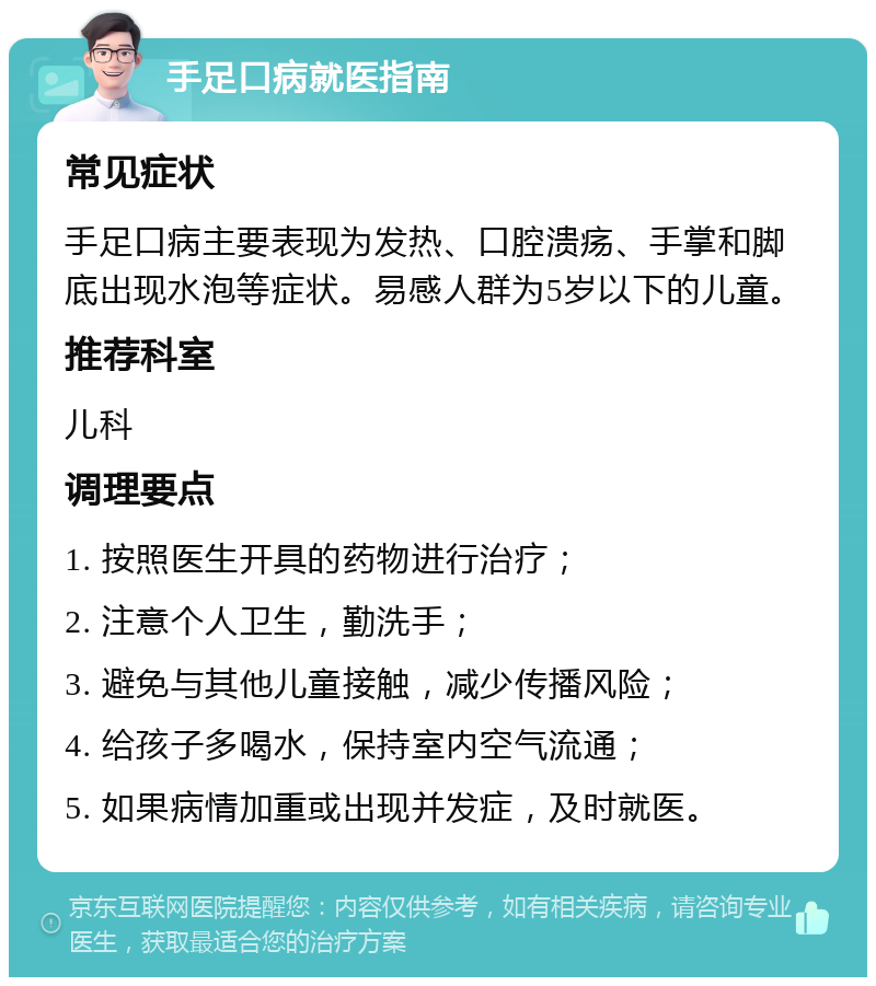 手足口病就医指南 常见症状 手足口病主要表现为发热、口腔溃疡、手掌和脚底出现水泡等症状。易感人群为5岁以下的儿童。 推荐科室 儿科 调理要点 1. 按照医生开具的药物进行治疗； 2. 注意个人卫生，勤洗手； 3. 避免与其他儿童接触，减少传播风险； 4. 给孩子多喝水，保持室内空气流通； 5. 如果病情加重或出现并发症，及时就医。