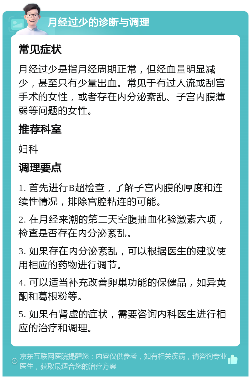 月经过少的诊断与调理 常见症状 月经过少是指月经周期正常，但经血量明显减少，甚至只有少量出血。常见于有过人流或刮宫手术的女性，或者存在内分泌紊乱、子宫内膜薄弱等问题的女性。 推荐科室 妇科 调理要点 1. 首先进行B超检查，了解子宫内膜的厚度和连续性情况，排除宫腔粘连的可能。 2. 在月经来潮的第二天空腹抽血化验激素六项，检查是否存在内分泌紊乱。 3. 如果存在内分泌紊乱，可以根据医生的建议使用相应的药物进行调节。 4. 可以适当补充改善卵巢功能的保健品，如异黄酮和葛根粉等。 5. 如果有肾虚的症状，需要咨询内科医生进行相应的治疗和调理。