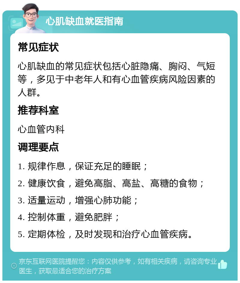 心肌缺血就医指南 常见症状 心肌缺血的常见症状包括心脏隐痛、胸闷、气短等，多见于中老年人和有心血管疾病风险因素的人群。 推荐科室 心血管内科 调理要点 1. 规律作息，保证充足的睡眠； 2. 健康饮食，避免高脂、高盐、高糖的食物； 3. 适量运动，增强心肺功能； 4. 控制体重，避免肥胖； 5. 定期体检，及时发现和治疗心血管疾病。