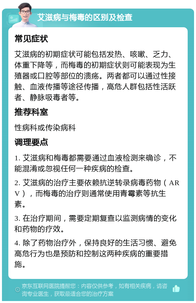 艾滋病与梅毒的区别及检查 常见症状 艾滋病的初期症状可能包括发热、咳嗽、乏力、体重下降等，而梅毒的初期症状则可能表现为生殖器或口腔等部位的溃疡。两者都可以通过性接触、血液传播等途径传播，高危人群包括性活跃者、静脉吸毒者等。 推荐科室 性病科或传染病科 调理要点 1. 艾滋病和梅毒都需要通过血液检测来确诊，不能混淆或忽视任何一种疾病的检查。 2. 艾滋病的治疗主要依赖抗逆转录病毒药物（ARV），而梅毒的治疗则通常使用青霉素等抗生素。 3. 在治疗期间，需要定期复查以监测病情的变化和药物的疗效。 4. 除了药物治疗外，保持良好的生活习惯、避免高危行为也是预防和控制这两种疾病的重要措施。