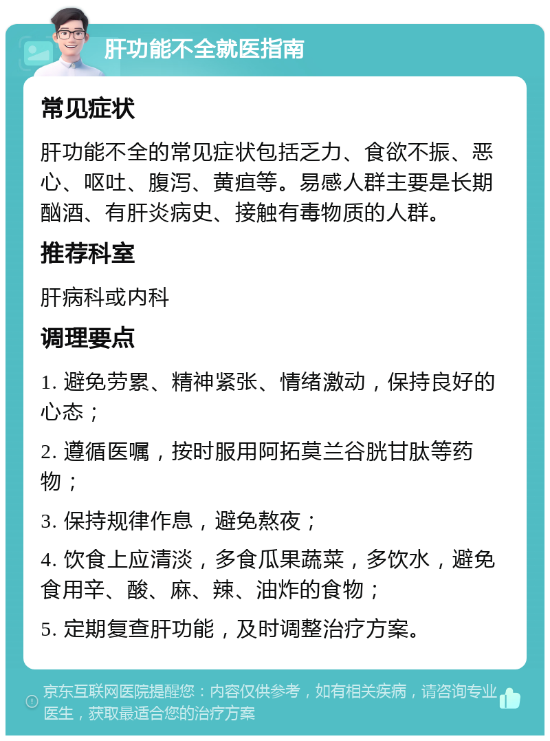 肝功能不全就医指南 常见症状 肝功能不全的常见症状包括乏力、食欲不振、恶心、呕吐、腹泻、黄疸等。易感人群主要是长期酗酒、有肝炎病史、接触有毒物质的人群。 推荐科室 肝病科或内科 调理要点 1. 避免劳累、精神紧张、情绪激动，保持良好的心态； 2. 遵循医嘱，按时服用阿拓莫兰谷胱甘肽等药物； 3. 保持规律作息，避免熬夜； 4. 饮食上应清淡，多食瓜果蔬菜，多饮水，避免食用辛、酸、麻、辣、油炸的食物； 5. 定期复查肝功能，及时调整治疗方案。