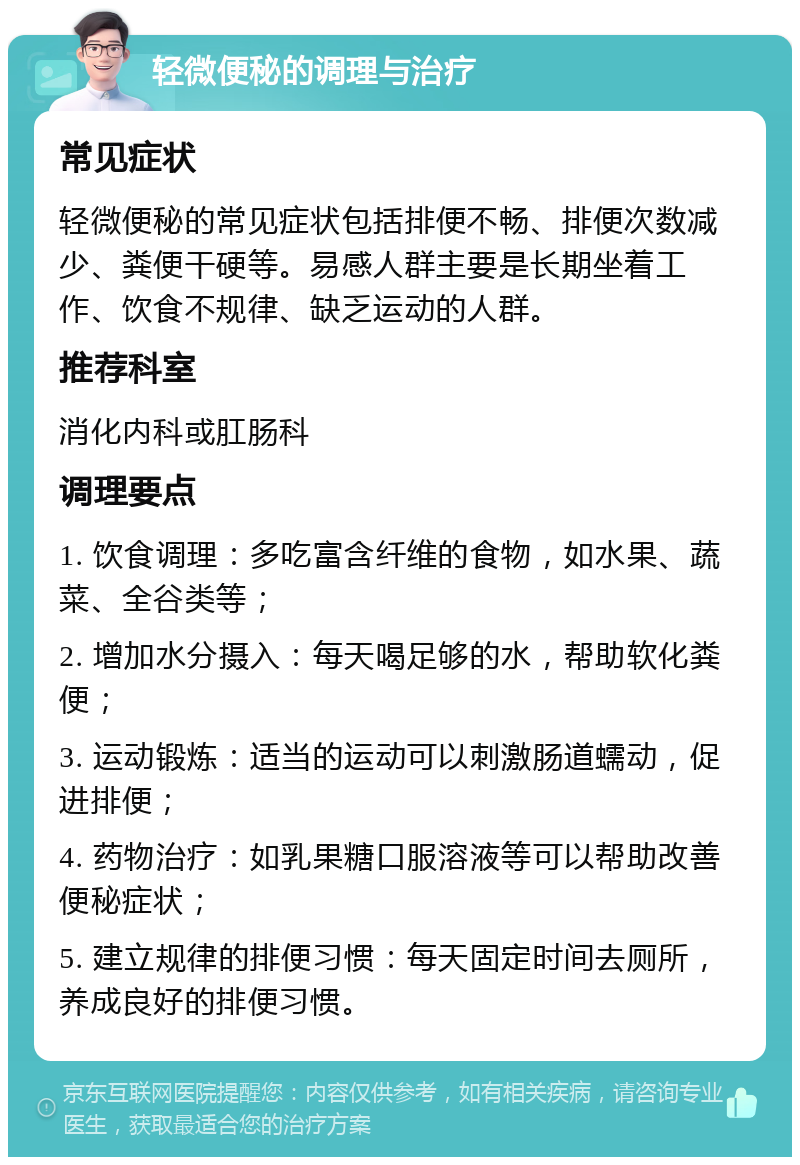 轻微便秘的调理与治疗 常见症状 轻微便秘的常见症状包括排便不畅、排便次数减少、粪便干硬等。易感人群主要是长期坐着工作、饮食不规律、缺乏运动的人群。 推荐科室 消化内科或肛肠科 调理要点 1. 饮食调理：多吃富含纤维的食物，如水果、蔬菜、全谷类等； 2. 增加水分摄入：每天喝足够的水，帮助软化粪便； 3. 运动锻炼：适当的运动可以刺激肠道蠕动，促进排便； 4. 药物治疗：如乳果糖口服溶液等可以帮助改善便秘症状； 5. 建立规律的排便习惯：每天固定时间去厕所，养成良好的排便习惯。