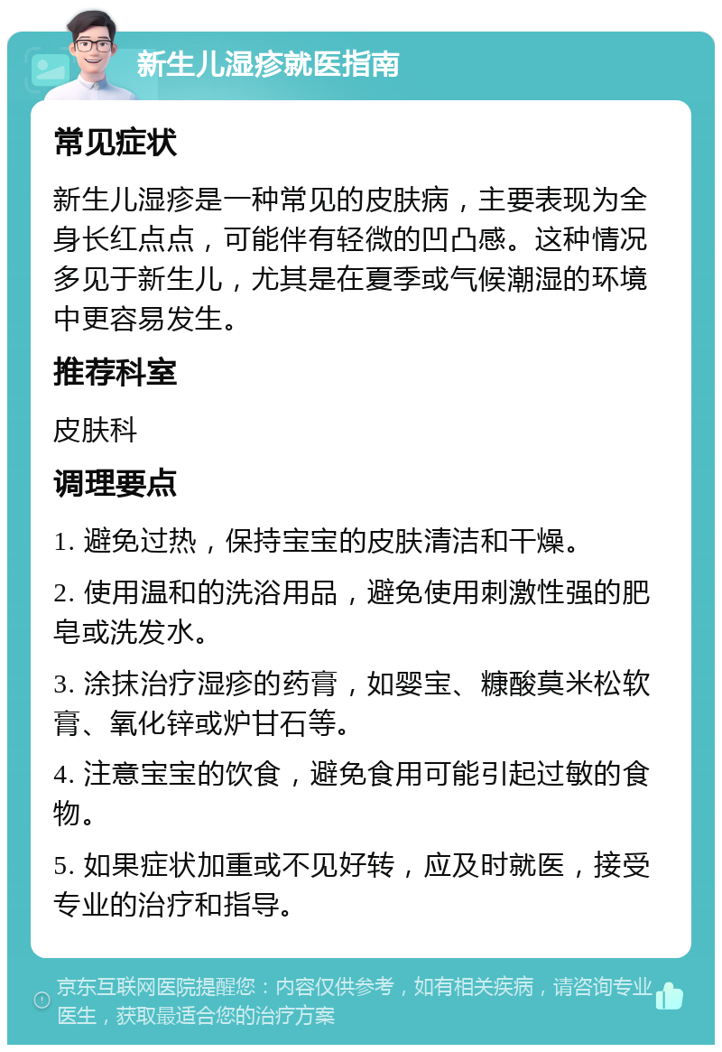 新生儿湿疹就医指南 常见症状 新生儿湿疹是一种常见的皮肤病，主要表现为全身长红点点，可能伴有轻微的凹凸感。这种情况多见于新生儿，尤其是在夏季或气候潮湿的环境中更容易发生。 推荐科室 皮肤科 调理要点 1. 避免过热，保持宝宝的皮肤清洁和干燥。 2. 使用温和的洗浴用品，避免使用刺激性强的肥皂或洗发水。 3. 涂抹治疗湿疹的药膏，如婴宝、糠酸莫米松软膏、氧化锌或炉甘石等。 4. 注意宝宝的饮食，避免食用可能引起过敏的食物。 5. 如果症状加重或不见好转，应及时就医，接受专业的治疗和指导。