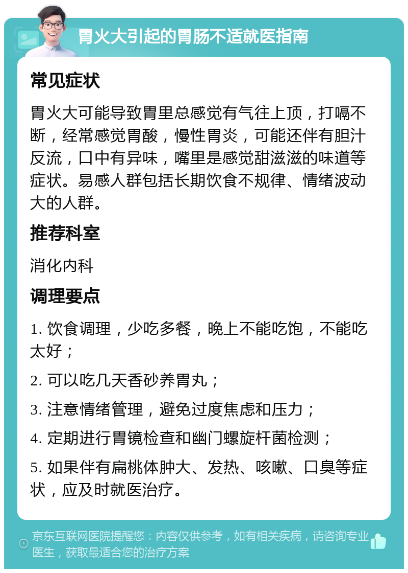 胃火大引起的胃肠不适就医指南 常见症状 胃火大可能导致胃里总感觉有气往上顶，打嗝不断，经常感觉胃酸，慢性胃炎，可能还伴有胆汁反流，口中有异味，嘴里是感觉甜滋滋的味道等症状。易感人群包括长期饮食不规律、情绪波动大的人群。 推荐科室 消化内科 调理要点 1. 饮食调理，少吃多餐，晚上不能吃饱，不能吃太好； 2. 可以吃几天香砂养胃丸； 3. 注意情绪管理，避免过度焦虑和压力； 4. 定期进行胃镜检查和幽门螺旋杆菌检测； 5. 如果伴有扁桃体肿大、发热、咳嗽、口臭等症状，应及时就医治疗。