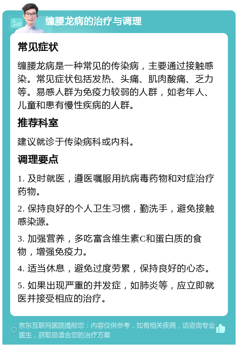 缠腰龙病的治疗与调理 常见症状 缠腰龙病是一种常见的传染病，主要通过接触感染。常见症状包括发热、头痛、肌肉酸痛、乏力等。易感人群为免疫力较弱的人群，如老年人、儿童和患有慢性疾病的人群。 推荐科室 建议就诊于传染病科或内科。 调理要点 1. 及时就医，遵医嘱服用抗病毒药物和对症治疗药物。 2. 保持良好的个人卫生习惯，勤洗手，避免接触感染源。 3. 加强营养，多吃富含维生素C和蛋白质的食物，增强免疫力。 4. 适当休息，避免过度劳累，保持良好的心态。 5. 如果出现严重的并发症，如肺炎等，应立即就医并接受相应的治疗。