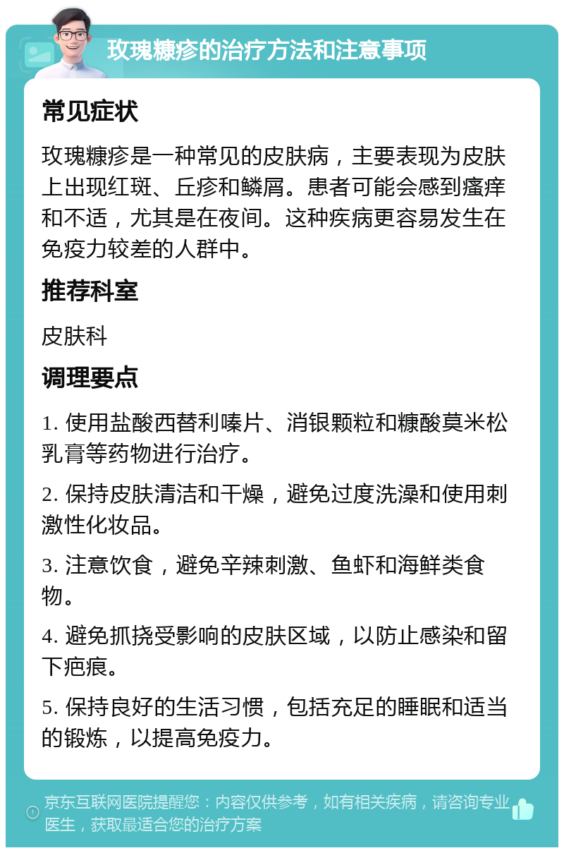 玫瑰糠疹的治疗方法和注意事项 常见症状 玫瑰糠疹是一种常见的皮肤病，主要表现为皮肤上出现红斑、丘疹和鳞屑。患者可能会感到瘙痒和不适，尤其是在夜间。这种疾病更容易发生在免疫力较差的人群中。 推荐科室 皮肤科 调理要点 1. 使用盐酸西替利嗪片、消银颗粒和糠酸莫米松乳膏等药物进行治疗。 2. 保持皮肤清洁和干燥，避免过度洗澡和使用刺激性化妆品。 3. 注意饮食，避免辛辣刺激、鱼虾和海鲜类食物。 4. 避免抓挠受影响的皮肤区域，以防止感染和留下疤痕。 5. 保持良好的生活习惯，包括充足的睡眠和适当的锻炼，以提高免疫力。