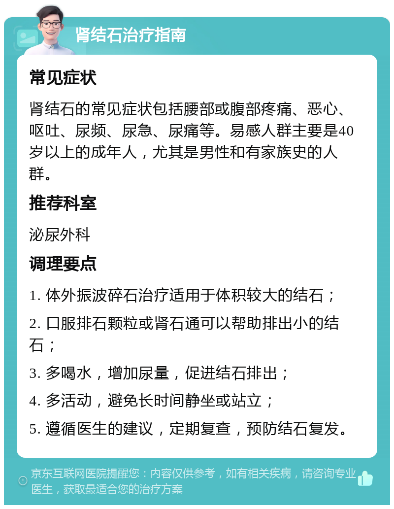 肾结石治疗指南 常见症状 肾结石的常见症状包括腰部或腹部疼痛、恶心、呕吐、尿频、尿急、尿痛等。易感人群主要是40岁以上的成年人，尤其是男性和有家族史的人群。 推荐科室 泌尿外科 调理要点 1. 体外振波碎石治疗适用于体积较大的结石； 2. 口服排石颗粒或肾石通可以帮助排出小的结石； 3. 多喝水，增加尿量，促进结石排出； 4. 多活动，避免长时间静坐或站立； 5. 遵循医生的建议，定期复查，预防结石复发。