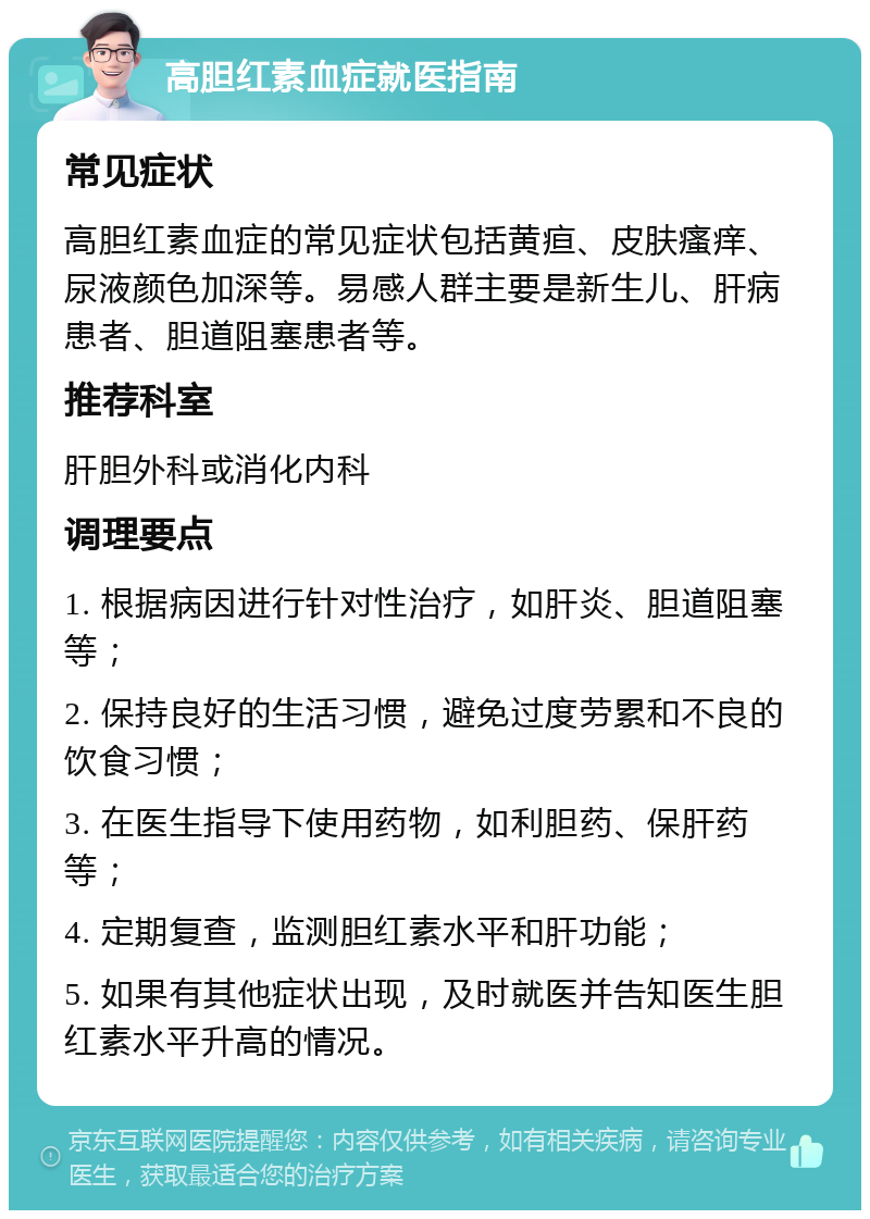 高胆红素血症就医指南 常见症状 高胆红素血症的常见症状包括黄疸、皮肤瘙痒、尿液颜色加深等。易感人群主要是新生儿、肝病患者、胆道阻塞患者等。 推荐科室 肝胆外科或消化内科 调理要点 1. 根据病因进行针对性治疗，如肝炎、胆道阻塞等； 2. 保持良好的生活习惯，避免过度劳累和不良的饮食习惯； 3. 在医生指导下使用药物，如利胆药、保肝药等； 4. 定期复查，监测胆红素水平和肝功能； 5. 如果有其他症状出现，及时就医并告知医生胆红素水平升高的情况。