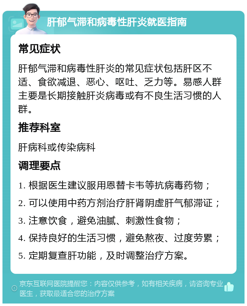 肝郁气滞和病毒性肝炎就医指南 常见症状 肝郁气滞和病毒性肝炎的常见症状包括肝区不适、食欲减退、恶心、呕吐、乏力等。易感人群主要是长期接触肝炎病毒或有不良生活习惯的人群。 推荐科室 肝病科或传染病科 调理要点 1. 根据医生建议服用恩替卡韦等抗病毒药物； 2. 可以使用中药方剂治疗肝肾阴虚肝气郁滞证； 3. 注意饮食，避免油腻、刺激性食物； 4. 保持良好的生活习惯，避免熬夜、过度劳累； 5. 定期复查肝功能，及时调整治疗方案。