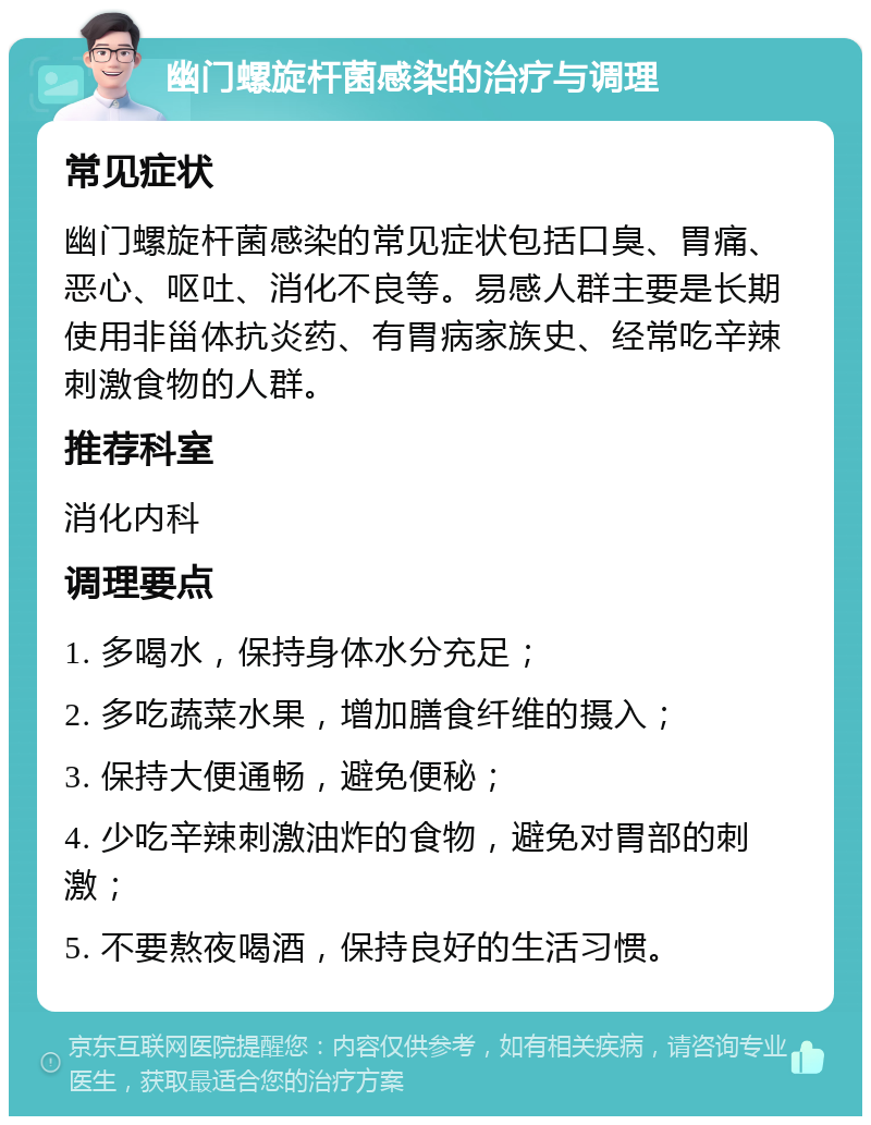 幽门螺旋杆菌感染的治疗与调理 常见症状 幽门螺旋杆菌感染的常见症状包括口臭、胃痛、恶心、呕吐、消化不良等。易感人群主要是长期使用非甾体抗炎药、有胃病家族史、经常吃辛辣刺激食物的人群。 推荐科室 消化内科 调理要点 1. 多喝水，保持身体水分充足； 2. 多吃蔬菜水果，增加膳食纤维的摄入； 3. 保持大便通畅，避免便秘； 4. 少吃辛辣刺激油炸的食物，避免对胃部的刺激； 5. 不要熬夜喝酒，保持良好的生活习惯。