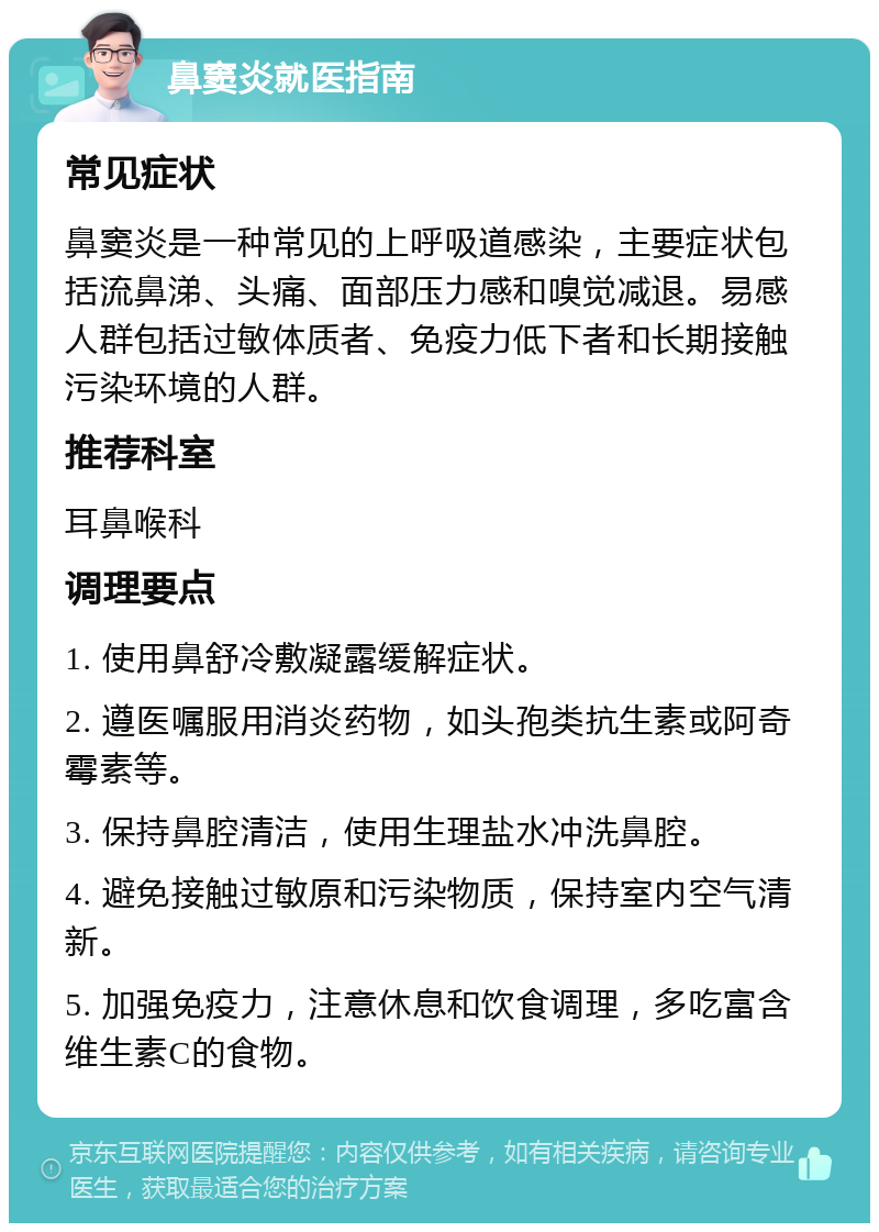 鼻窦炎就医指南 常见症状 鼻窦炎是一种常见的上呼吸道感染，主要症状包括流鼻涕、头痛、面部压力感和嗅觉减退。易感人群包括过敏体质者、免疫力低下者和长期接触污染环境的人群。 推荐科室 耳鼻喉科 调理要点 1. 使用鼻舒冷敷凝露缓解症状。 2. 遵医嘱服用消炎药物，如头孢类抗生素或阿奇霉素等。 3. 保持鼻腔清洁，使用生理盐水冲洗鼻腔。 4. 避免接触过敏原和污染物质，保持室内空气清新。 5. 加强免疫力，注意休息和饮食调理，多吃富含维生素C的食物。