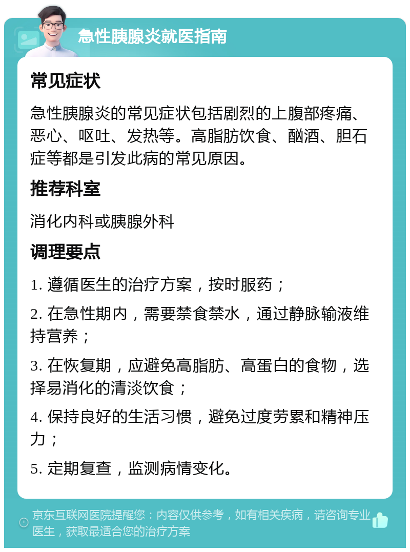 急性胰腺炎就医指南 常见症状 急性胰腺炎的常见症状包括剧烈的上腹部疼痛、恶心、呕吐、发热等。高脂肪饮食、酗酒、胆石症等都是引发此病的常见原因。 推荐科室 消化内科或胰腺外科 调理要点 1. 遵循医生的治疗方案，按时服药； 2. 在急性期内，需要禁食禁水，通过静脉输液维持营养； 3. 在恢复期，应避免高脂肪、高蛋白的食物，选择易消化的清淡饮食； 4. 保持良好的生活习惯，避免过度劳累和精神压力； 5. 定期复查，监测病情变化。