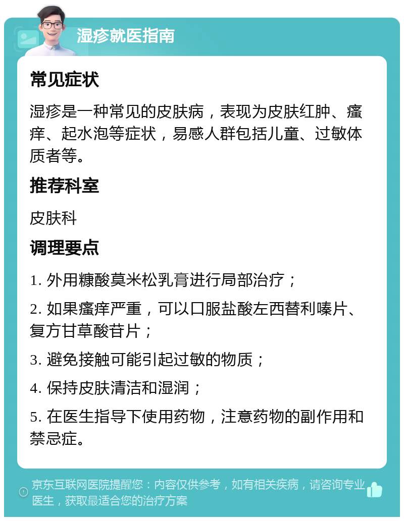 湿疹就医指南 常见症状 湿疹是一种常见的皮肤病，表现为皮肤红肿、瘙痒、起水泡等症状，易感人群包括儿童、过敏体质者等。 推荐科室 皮肤科 调理要点 1. 外用糠酸莫米松乳膏进行局部治疗； 2. 如果瘙痒严重，可以口服盐酸左西替利嗪片、复方甘草酸苷片； 3. 避免接触可能引起过敏的物质； 4. 保持皮肤清洁和湿润； 5. 在医生指导下使用药物，注意药物的副作用和禁忌症。