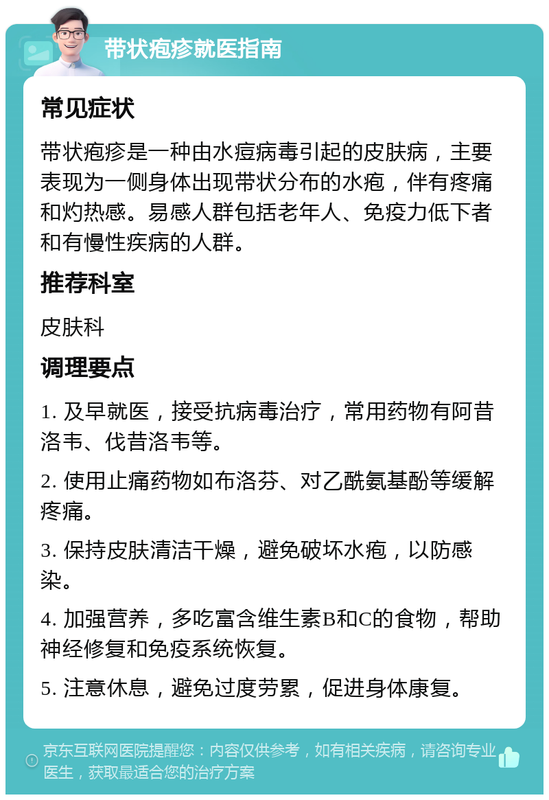 带状疱疹就医指南 常见症状 带状疱疹是一种由水痘病毒引起的皮肤病，主要表现为一侧身体出现带状分布的水疱，伴有疼痛和灼热感。易感人群包括老年人、免疫力低下者和有慢性疾病的人群。 推荐科室 皮肤科 调理要点 1. 及早就医，接受抗病毒治疗，常用药物有阿昔洛韦、伐昔洛韦等。 2. 使用止痛药物如布洛芬、对乙酰氨基酚等缓解疼痛。 3. 保持皮肤清洁干燥，避免破坏水疱，以防感染。 4. 加强营养，多吃富含维生素B和C的食物，帮助神经修复和免疫系统恢复。 5. 注意休息，避免过度劳累，促进身体康复。