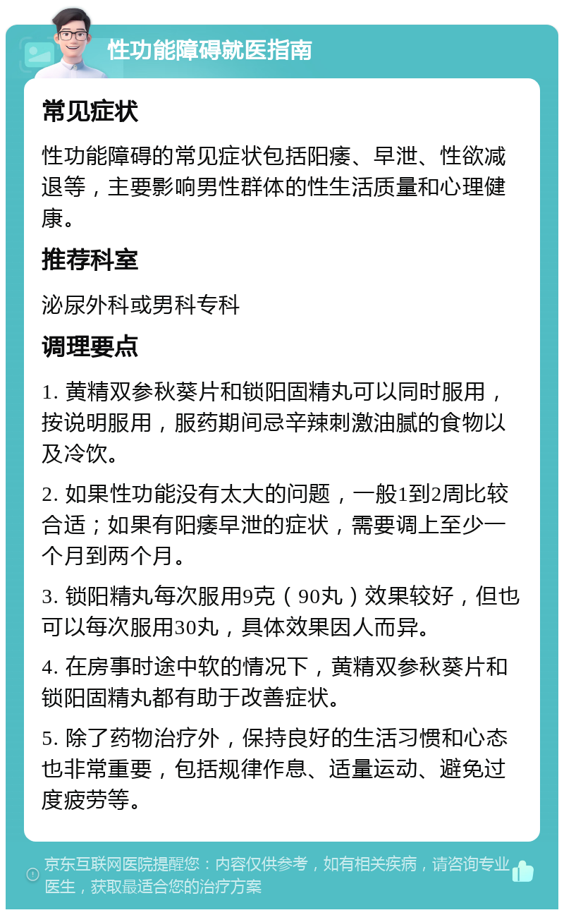 性功能障碍就医指南 常见症状 性功能障碍的常见症状包括阳痿、早泄、性欲减退等，主要影响男性群体的性生活质量和心理健康。 推荐科室 泌尿外科或男科专科 调理要点 1. 黄精双参秋葵片和锁阳固精丸可以同时服用，按说明服用，服药期间忌辛辣刺激油腻的食物以及冷饮。 2. 如果性功能没有太大的问题，一般1到2周比较合适；如果有阳痿早泄的症状，需要调上至少一个月到两个月。 3. 锁阳精丸每次服用9克（90丸）效果较好，但也可以每次服用30丸，具体效果因人而异。 4. 在房事时途中软的情况下，黄精双参秋葵片和锁阳固精丸都有助于改善症状。 5. 除了药物治疗外，保持良好的生活习惯和心态也非常重要，包括规律作息、适量运动、避免过度疲劳等。