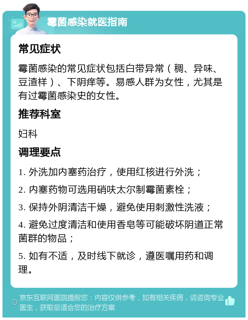 霉菌感染就医指南 常见症状 霉菌感染的常见症状包括白带异常（稠、异味、豆渣样）、下阴痒等。易感人群为女性，尤其是有过霉菌感染史的女性。 推荐科室 妇科 调理要点 1. 外洗加内塞药治疗，使用红核进行外洗； 2. 内塞药物可选用硝呋太尔制霉菌素栓； 3. 保持外阴清洁干燥，避免使用刺激性洗液； 4. 避免过度清洁和使用香皂等可能破坏阴道正常菌群的物品； 5. 如有不适，及时线下就诊，遵医嘱用药和调理。