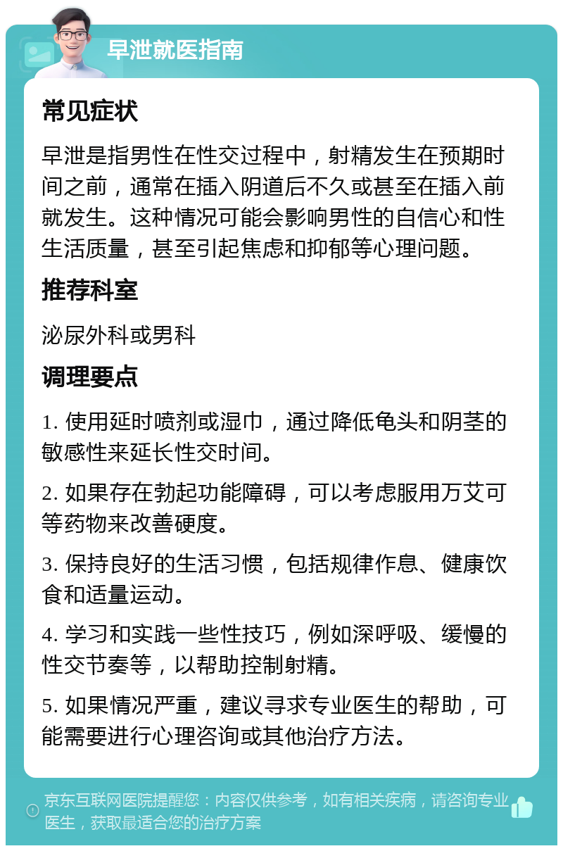 早泄就医指南 常见症状 早泄是指男性在性交过程中，射精发生在预期时间之前，通常在插入阴道后不久或甚至在插入前就发生。这种情况可能会影响男性的自信心和性生活质量，甚至引起焦虑和抑郁等心理问题。 推荐科室 泌尿外科或男科 调理要点 1. 使用延时喷剂或湿巾，通过降低龟头和阴茎的敏感性来延长性交时间。 2. 如果存在勃起功能障碍，可以考虑服用万艾可等药物来改善硬度。 3. 保持良好的生活习惯，包括规律作息、健康饮食和适量运动。 4. 学习和实践一些性技巧，例如深呼吸、缓慢的性交节奏等，以帮助控制射精。 5. 如果情况严重，建议寻求专业医生的帮助，可能需要进行心理咨询或其他治疗方法。