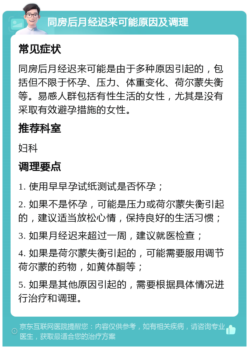 同房后月经迟来可能原因及调理 常见症状 同房后月经迟来可能是由于多种原因引起的，包括但不限于怀孕、压力、体重变化、荷尔蒙失衡等。易感人群包括有性生活的女性，尤其是没有采取有效避孕措施的女性。 推荐科室 妇科 调理要点 1. 使用早早孕试纸测试是否怀孕； 2. 如果不是怀孕，可能是压力或荷尔蒙失衡引起的，建议适当放松心情，保持良好的生活习惯； 3. 如果月经迟来超过一周，建议就医检查； 4. 如果是荷尔蒙失衡引起的，可能需要服用调节荷尔蒙的药物，如黄体酮等； 5. 如果是其他原因引起的，需要根据具体情况进行治疗和调理。