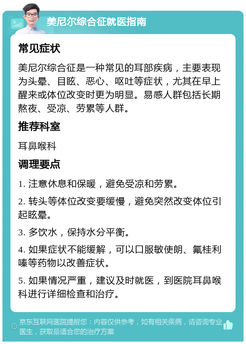 美尼尔综合征就医指南 常见症状 美尼尔综合征是一种常见的耳部疾病，主要表现为头晕、目眩、恶心、呕吐等症状，尤其在早上醒来或体位改变时更为明显。易感人群包括长期熬夜、受凉、劳累等人群。 推荐科室 耳鼻喉科 调理要点 1. 注意休息和保暖，避免受凉和劳累。 2. 转头等体位改变要缓慢，避免突然改变体位引起眩晕。 3. 多饮水，保持水分平衡。 4. 如果症状不能缓解，可以口服敏使朗、氟桂利嗪等药物以改善症状。 5. 如果情况严重，建议及时就医，到医院耳鼻喉科进行详细检查和治疗。