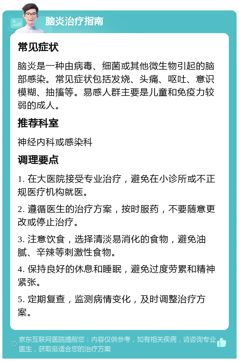 脑炎治疗指南 常见症状 脑炎是一种由病毒、细菌或其他微生物引起的脑部感染。常见症状包括发烧、头痛、呕吐、意识模糊、抽搐等。易感人群主要是儿童和免疫力较弱的成人。 推荐科室 神经内科或感染科 调理要点 1. 在大医院接受专业治疗，避免在小诊所或不正规医疗机构就医。 2. 遵循医生的治疗方案，按时服药，不要随意更改或停止治疗。 3. 注意饮食，选择清淡易消化的食物，避免油腻、辛辣等刺激性食物。 4. 保持良好的休息和睡眠，避免过度劳累和精神紧张。 5. 定期复查，监测病情变化，及时调整治疗方案。