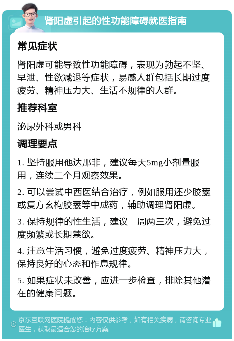 肾阳虚引起的性功能障碍就医指南 常见症状 肾阳虚可能导致性功能障碍，表现为勃起不坚、早泄、性欲减退等症状，易感人群包括长期过度疲劳、精神压力大、生活不规律的人群。 推荐科室 泌尿外科或男科 调理要点 1. 坚持服用他达那非，建议每天5mg小剂量服用，连续三个月观察效果。 2. 可以尝试中西医结合治疗，例如服用还少胶囊或复方玄枸胶囊等中成药，辅助调理肾阳虚。 3. 保持规律的性生活，建议一周两三次，避免过度频繁或长期禁欲。 4. 注意生活习惯，避免过度疲劳、精神压力大，保持良好的心态和作息规律。 5. 如果症状未改善，应进一步检查，排除其他潜在的健康问题。