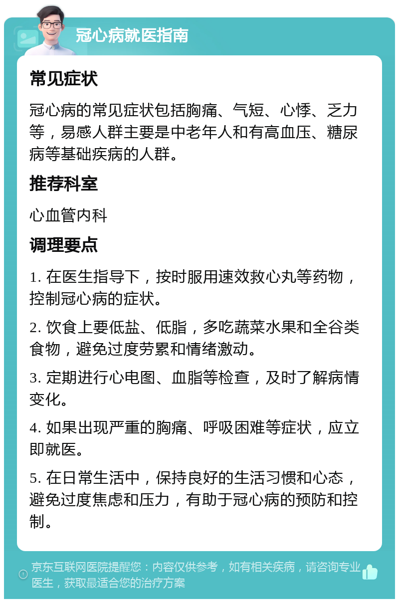 冠心病就医指南 常见症状 冠心病的常见症状包括胸痛、气短、心悸、乏力等，易感人群主要是中老年人和有高血压、糖尿病等基础疾病的人群。 推荐科室 心血管内科 调理要点 1. 在医生指导下，按时服用速效救心丸等药物，控制冠心病的症状。 2. 饮食上要低盐、低脂，多吃蔬菜水果和全谷类食物，避免过度劳累和情绪激动。 3. 定期进行心电图、血脂等检查，及时了解病情变化。 4. 如果出现严重的胸痛、呼吸困难等症状，应立即就医。 5. 在日常生活中，保持良好的生活习惯和心态，避免过度焦虑和压力，有助于冠心病的预防和控制。