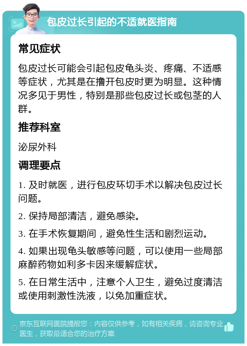 包皮过长引起的不适就医指南 常见症状 包皮过长可能会引起包皮龟头炎、疼痛、不适感等症状，尤其是在撸开包皮时更为明显。这种情况多见于男性，特别是那些包皮过长或包茎的人群。 推荐科室 泌尿外科 调理要点 1. 及时就医，进行包皮环切手术以解决包皮过长问题。 2. 保持局部清洁，避免感染。 3. 在手术恢复期间，避免性生活和剧烈运动。 4. 如果出现龟头敏感等问题，可以使用一些局部麻醉药物如利多卡因来缓解症状。 5. 在日常生活中，注意个人卫生，避免过度清洁或使用刺激性洗液，以免加重症状。