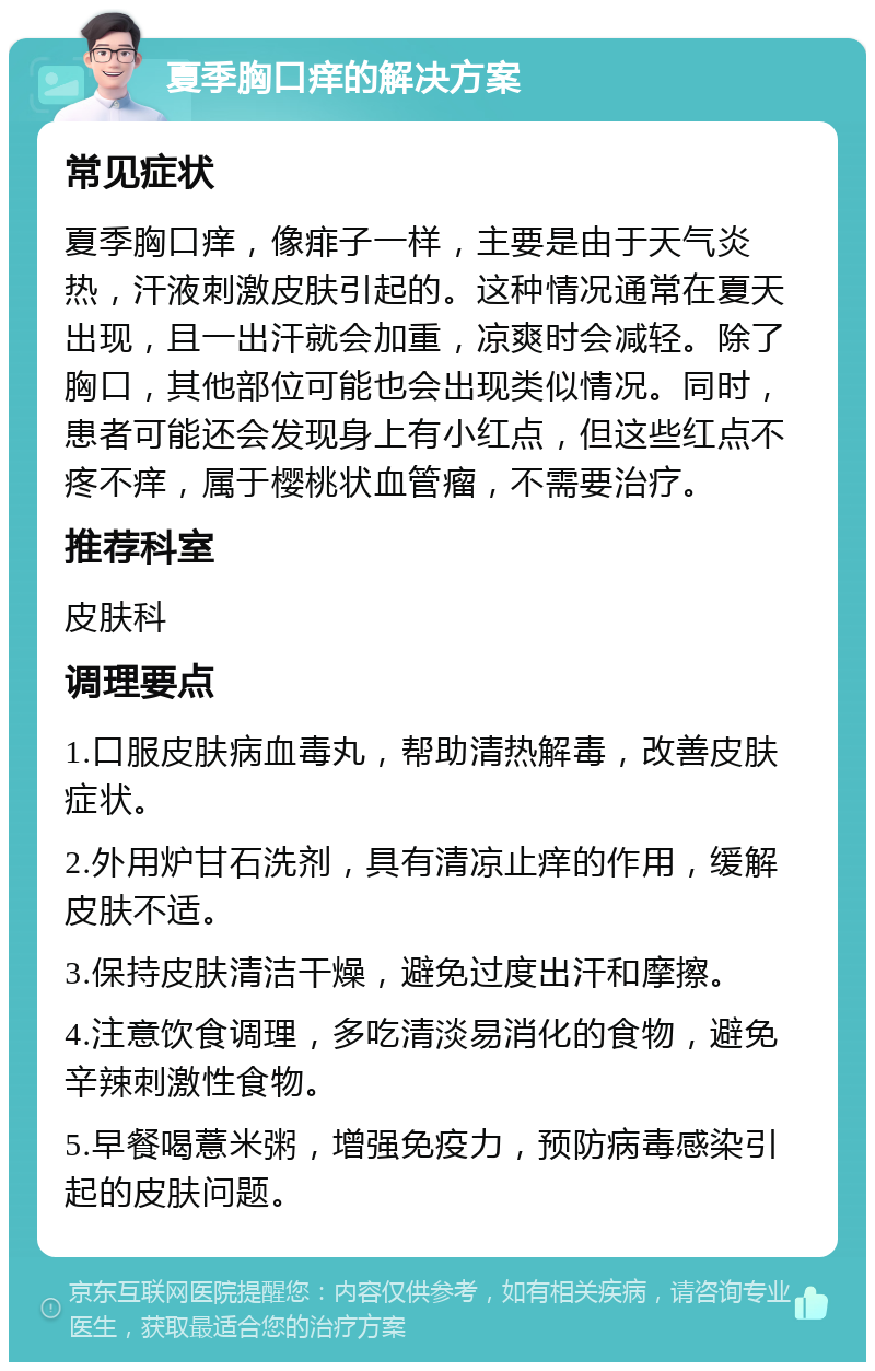 夏季胸口痒的解决方案 常见症状 夏季胸口痒，像痱子一样，主要是由于天气炎热，汗液刺激皮肤引起的。这种情况通常在夏天出现，且一出汗就会加重，凉爽时会减轻。除了胸口，其他部位可能也会出现类似情况。同时，患者可能还会发现身上有小红点，但这些红点不疼不痒，属于樱桃状血管瘤，不需要治疗。 推荐科室 皮肤科 调理要点 1.口服皮肤病血毒丸，帮助清热解毒，改善皮肤症状。 2.外用炉甘石洗剂，具有清凉止痒的作用，缓解皮肤不适。 3.保持皮肤清洁干燥，避免过度出汗和摩擦。 4.注意饮食调理，多吃清淡易消化的食物，避免辛辣刺激性食物。 5.早餐喝薏米粥，增强免疫力，预防病毒感染引起的皮肤问题。