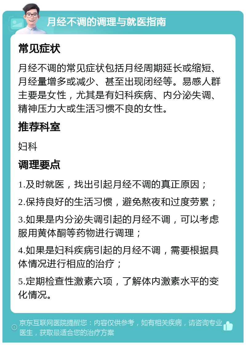 月经不调的调理与就医指南 常见症状 月经不调的常见症状包括月经周期延长或缩短、月经量增多或减少、甚至出现闭经等。易感人群主要是女性，尤其是有妇科疾病、内分泌失调、精神压力大或生活习惯不良的女性。 推荐科室 妇科 调理要点 1.及时就医，找出引起月经不调的真正原因； 2.保持良好的生活习惯，避免熬夜和过度劳累； 3.如果是内分泌失调引起的月经不调，可以考虑服用黄体酮等药物进行调理； 4.如果是妇科疾病引起的月经不调，需要根据具体情况进行相应的治疗； 5.定期检查性激素六项，了解体内激素水平的变化情况。