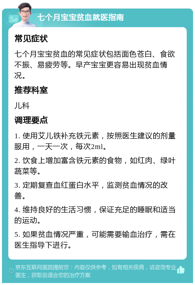 七个月宝宝贫血就医指南 常见症状 七个月宝宝贫血的常见症状包括面色苍白、食欲不振、易疲劳等。早产宝宝更容易出现贫血情况。 推荐科室 儿科 调理要点 1. 使用艾儿铁补充铁元素，按照医生建议的剂量服用，一天一次，每次2ml。 2. 饮食上增加富含铁元素的食物，如红肉、绿叶蔬菜等。 3. 定期复查血红蛋白水平，监测贫血情况的改善。 4. 维持良好的生活习惯，保证充足的睡眠和适当的运动。 5. 如果贫血情况严重，可能需要输血治疗，需在医生指导下进行。