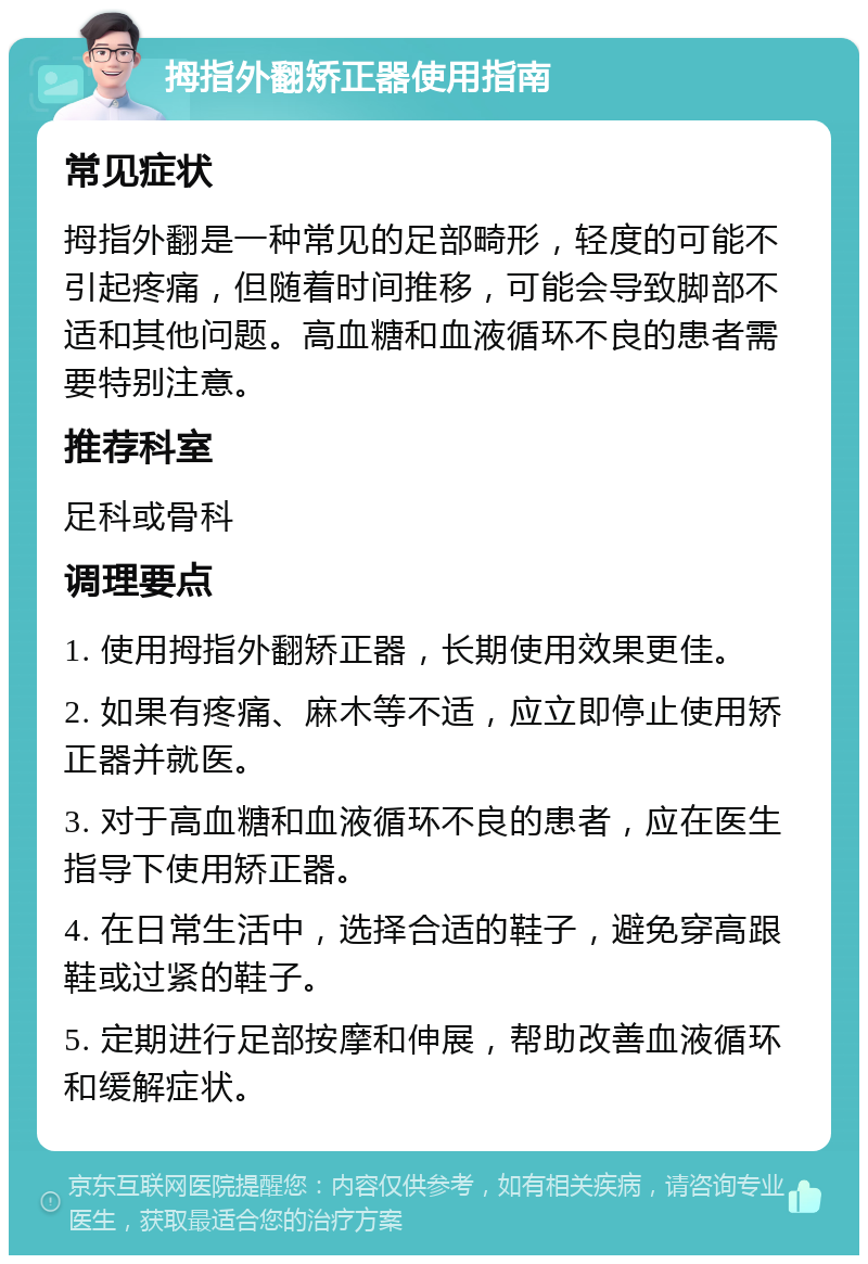 拇指外翻矫正器使用指南 常见症状 拇指外翻是一种常见的足部畸形，轻度的可能不引起疼痛，但随着时间推移，可能会导致脚部不适和其他问题。高血糖和血液循环不良的患者需要特别注意。 推荐科室 足科或骨科 调理要点 1. 使用拇指外翻矫正器，长期使用效果更佳。 2. 如果有疼痛、麻木等不适，应立即停止使用矫正器并就医。 3. 对于高血糖和血液循环不良的患者，应在医生指导下使用矫正器。 4. 在日常生活中，选择合适的鞋子，避免穿高跟鞋或过紧的鞋子。 5. 定期进行足部按摩和伸展，帮助改善血液循环和缓解症状。