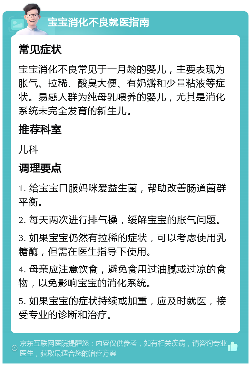 宝宝消化不良就医指南 常见症状 宝宝消化不良常见于一月龄的婴儿，主要表现为胀气、拉稀、酸臭大便、有奶瓣和少量粘液等症状。易感人群为纯母乳喂养的婴儿，尤其是消化系统未完全发育的新生儿。 推荐科室 儿科 调理要点 1. 给宝宝口服妈咪爱益生菌，帮助改善肠道菌群平衡。 2. 每天两次进行排气操，缓解宝宝的胀气问题。 3. 如果宝宝仍然有拉稀的症状，可以考虑使用乳糖酶，但需在医生指导下使用。 4. 母亲应注意饮食，避免食用过油腻或过凉的食物，以免影响宝宝的消化系统。 5. 如果宝宝的症状持续或加重，应及时就医，接受专业的诊断和治疗。