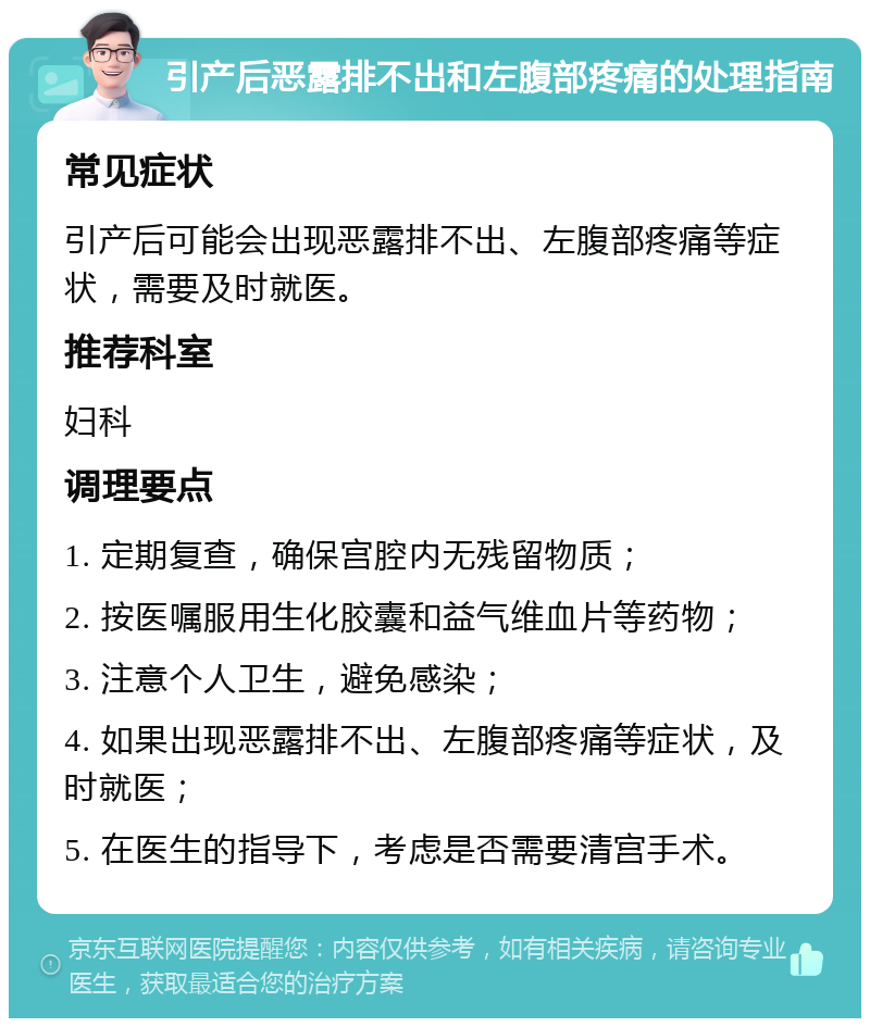 引产后恶露排不出和左腹部疼痛的处理指南 常见症状 引产后可能会出现恶露排不出、左腹部疼痛等症状，需要及时就医。 推荐科室 妇科 调理要点 1. 定期复查，确保宫腔内无残留物质； 2. 按医嘱服用生化胶囊和益气维血片等药物； 3. 注意个人卫生，避免感染； 4. 如果出现恶露排不出、左腹部疼痛等症状，及时就医； 5. 在医生的指导下，考虑是否需要清宫手术。