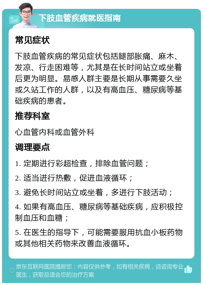 下肢血管疾病就医指南 常见症状 下肢血管疾病的常见症状包括腿部胀痛、麻木、发凉、行走困难等，尤其是在长时间站立或坐着后更为明显。易感人群主要是长期从事需要久坐或久站工作的人群，以及有高血压、糖尿病等基础疾病的患者。 推荐科室 心血管内科或血管外科 调理要点 1. 定期进行彩超检查，排除血管问题； 2. 适当进行热敷，促进血液循环； 3. 避免长时间站立或坐着，多进行下肢活动； 4. 如果有高血压、糖尿病等基础疾病，应积极控制血压和血糖； 5. 在医生的指导下，可能需要服用抗血小板药物或其他相关药物来改善血液循环。