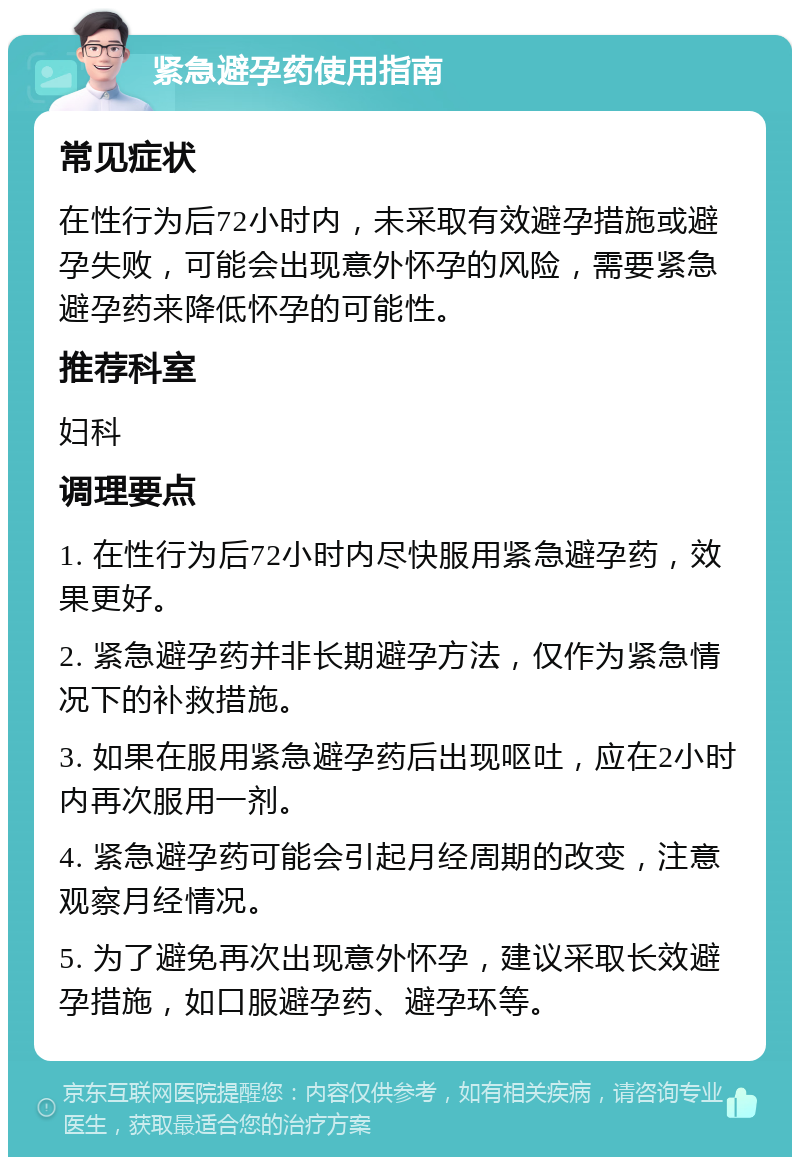 紧急避孕药使用指南 常见症状 在性行为后72小时内，未采取有效避孕措施或避孕失败，可能会出现意外怀孕的风险，需要紧急避孕药来降低怀孕的可能性。 推荐科室 妇科 调理要点 1. 在性行为后72小时内尽快服用紧急避孕药，效果更好。 2. 紧急避孕药并非长期避孕方法，仅作为紧急情况下的补救措施。 3. 如果在服用紧急避孕药后出现呕吐，应在2小时内再次服用一剂。 4. 紧急避孕药可能会引起月经周期的改变，注意观察月经情况。 5. 为了避免再次出现意外怀孕，建议采取长效避孕措施，如口服避孕药、避孕环等。