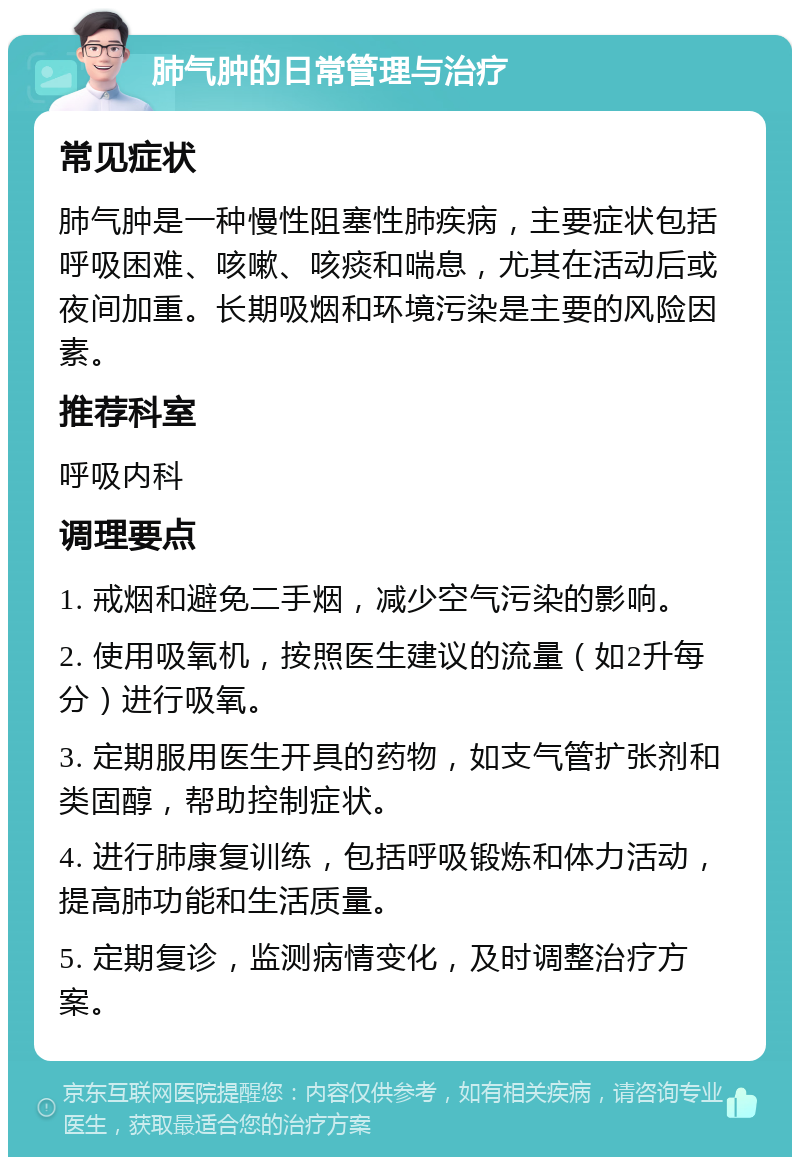 肺气肿的日常管理与治疗 常见症状 肺气肿是一种慢性阻塞性肺疾病，主要症状包括呼吸困难、咳嗽、咳痰和喘息，尤其在活动后或夜间加重。长期吸烟和环境污染是主要的风险因素。 推荐科室 呼吸内科 调理要点 1. 戒烟和避免二手烟，减少空气污染的影响。 2. 使用吸氧机，按照医生建议的流量（如2升每分）进行吸氧。 3. 定期服用医生开具的药物，如支气管扩张剂和类固醇，帮助控制症状。 4. 进行肺康复训练，包括呼吸锻炼和体力活动，提高肺功能和生活质量。 5. 定期复诊，监测病情变化，及时调整治疗方案。