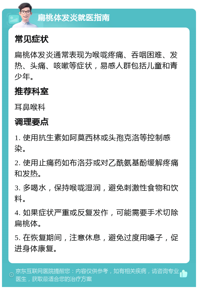 扁桃体发炎就医指南 常见症状 扁桃体发炎通常表现为喉咙疼痛、吞咽困难、发热、头痛、咳嗽等症状，易感人群包括儿童和青少年。 推荐科室 耳鼻喉科 调理要点 1. 使用抗生素如阿莫西林或头孢克洛等控制感染。 2. 使用止痛药如布洛芬或对乙酰氨基酚缓解疼痛和发热。 3. 多喝水，保持喉咙湿润，避免刺激性食物和饮料。 4. 如果症状严重或反复发作，可能需要手术切除扁桃体。 5. 在恢复期间，注意休息，避免过度用嗓子，促进身体康复。