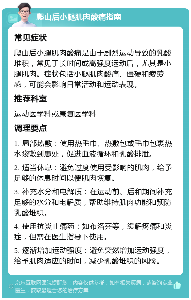 爬山后小腿肌肉酸痛指南 常见症状 爬山后小腿肌肉酸痛是由于剧烈运动导致的乳酸堆积，常见于长时间或高强度运动后，尤其是小腿肌肉。症状包括小腿肌肉酸痛、僵硬和疲劳感，可能会影响日常活动和运动表现。 推荐科室 运动医学科或康复医学科 调理要点 1. 局部热敷：使用热毛巾、热敷包或毛巾包裹热水袋敷到患处，促进血液循环和乳酸排泄。 2. 适当休息：避免过度使用受影响的肌肉，给予足够的休息时间以便肌肉恢复。 3. 补充水分和电解质：在运动前、后和期间补充足够的水分和电解质，帮助维持肌肉功能和预防乳酸堆积。 4. 使用抗炎止痛药：如布洛芬等，缓解疼痛和炎症，但需在医生指导下使用。 5. 逐渐增加运动强度：避免突然增加运动强度，给予肌肉适应的时间，减少乳酸堆积的风险。