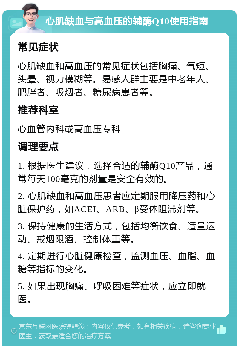 心肌缺血与高血压的辅酶Q10使用指南 常见症状 心肌缺血和高血压的常见症状包括胸痛、气短、头晕、视力模糊等。易感人群主要是中老年人、肥胖者、吸烟者、糖尿病患者等。 推荐科室 心血管内科或高血压专科 调理要点 1. 根据医生建议，选择合适的辅酶Q10产品，通常每天100毫克的剂量是安全有效的。 2. 心肌缺血和高血压患者应定期服用降压药和心脏保护药，如ACEI、ARB、β受体阻滞剂等。 3. 保持健康的生活方式，包括均衡饮食、适量运动、戒烟限酒、控制体重等。 4. 定期进行心脏健康检查，监测血压、血脂、血糖等指标的变化。 5. 如果出现胸痛、呼吸困难等症状，应立即就医。