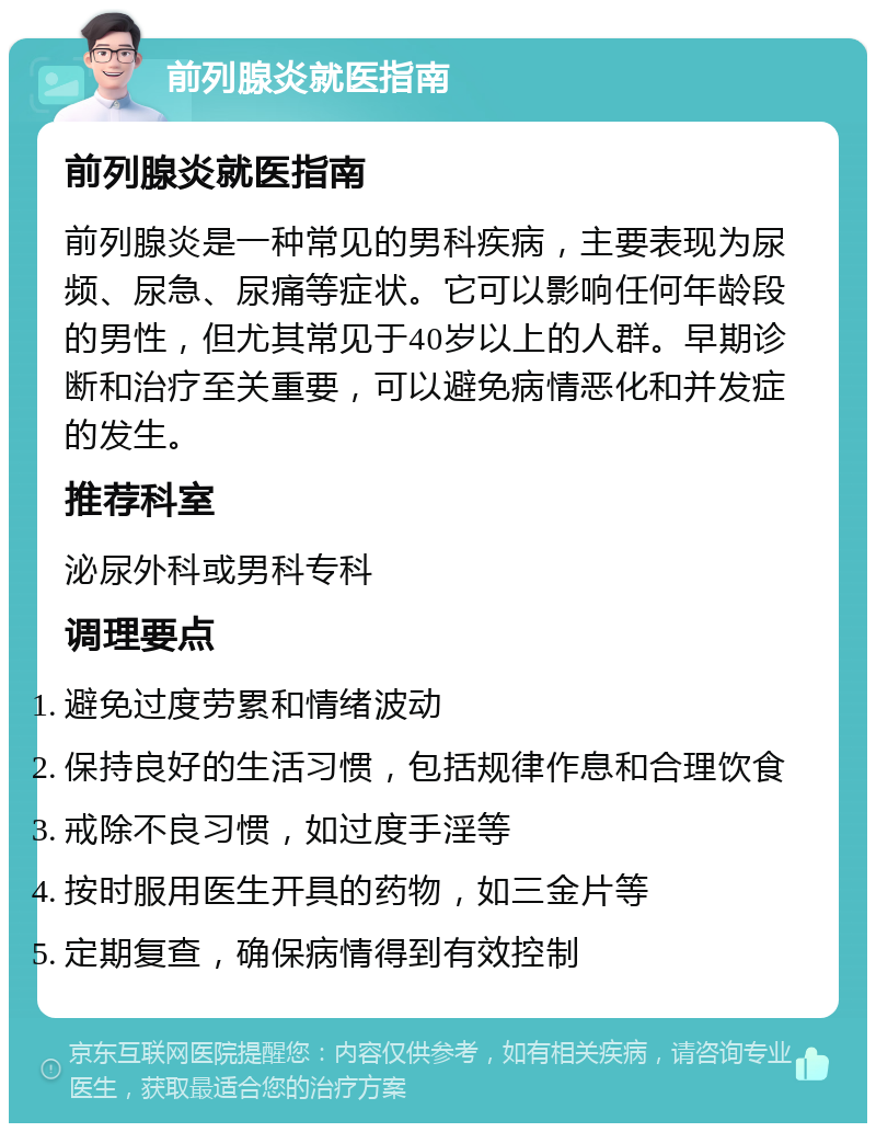 前列腺炎就医指南 前列腺炎就医指南 前列腺炎是一种常见的男科疾病，主要表现为尿频、尿急、尿痛等症状。它可以影响任何年龄段的男性，但尤其常见于40岁以上的人群。早期诊断和治疗至关重要，可以避免病情恶化和并发症的发生。 推荐科室 泌尿外科或男科专科 调理要点 避免过度劳累和情绪波动 保持良好的生活习惯，包括规律作息和合理饮食 戒除不良习惯，如过度手淫等 按时服用医生开具的药物，如三金片等 定期复查，确保病情得到有效控制